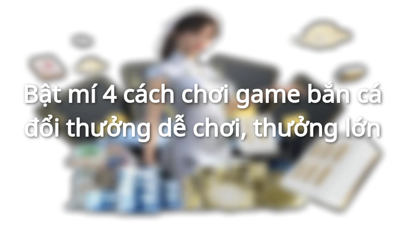 Bật mí 4 cách chơi game bắn cá đổi thưởng dễ chơi, thưởng lớn