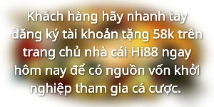 Khách hàng hãy nhanh tay đăng ký tài khoản tặng 58k trên trang chủ nhà cái Hi88 ngay hôm nay để có nguồn vốn khởi nghiệp tham gia cá cược. 