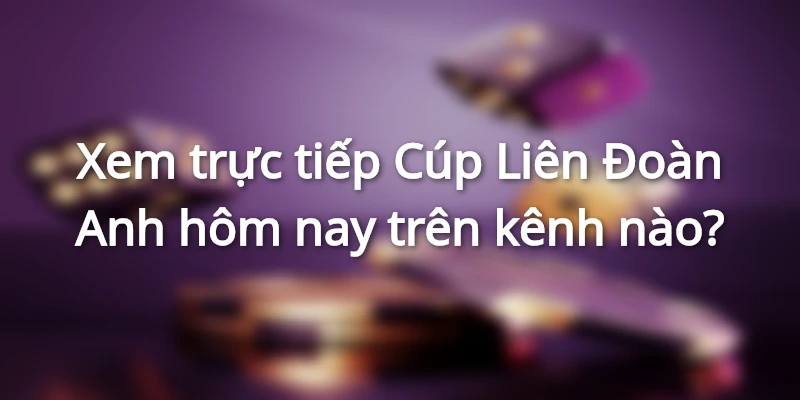 Xem trực tiếp Cúp Liên Đoàn Anh hôm nay trên kênh nào?