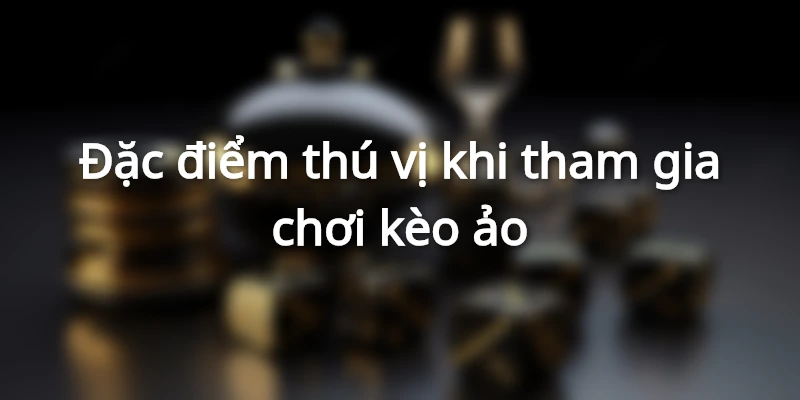 Đặc điểm hấp dẫn tạo nên sức hút của kèo ảo